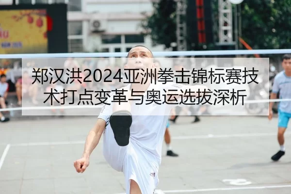 郑汉洪2024亚洲拳击锦标赛技术打点变革与奥运选拔深析